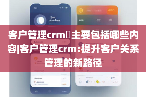 客户管理crm​主要包括哪些内容|客户管理crm:提升客户关系管理的新路径