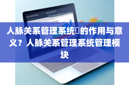 人脉关系管理系统​的作用与意义？人脉关系管理系统管理模块