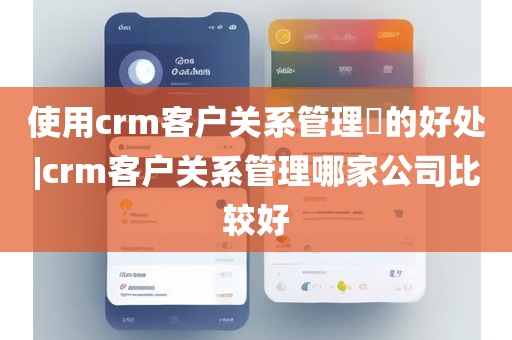 使用crm客户关系管理​的好处|crm客户关系管理哪家公司比较好