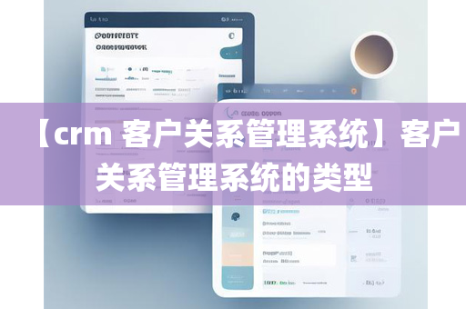 【crm 客户关系管理系统】客户关系管理系统的类型
