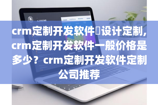 crm定制开发软件​设计定制,crm定制开发软件一般价格是多少？crm定制开发软件定制公司推荐