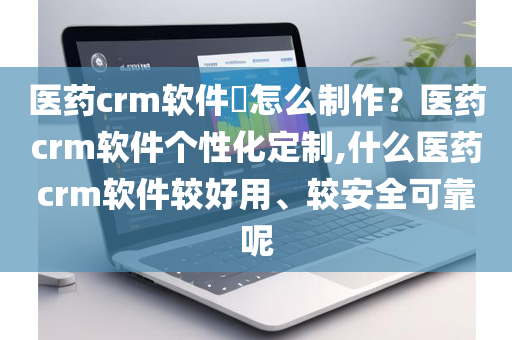 医药crm软件​怎么制作？医药crm软件个性化定制,什么医药crm软件较好用、较安全可靠呢