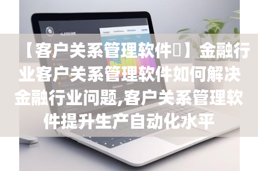 【客户关系管理软件​】金融行业客户关系管理软件如何解决金融行业问题,客户关系管理软件提升生产自动化水平