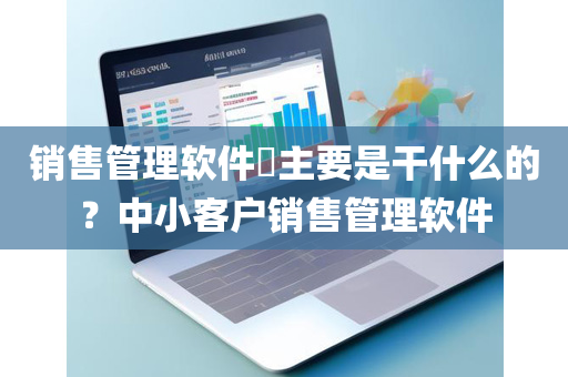 销售管理软件​主要是干什么的？中小客户销售管理软件