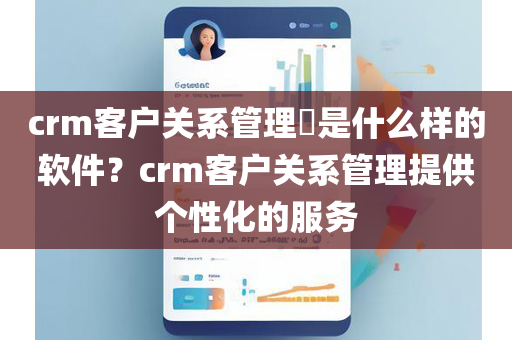 crm客户关系管理​是什么样的软件？crm客户关系管理提供个性化的服务
