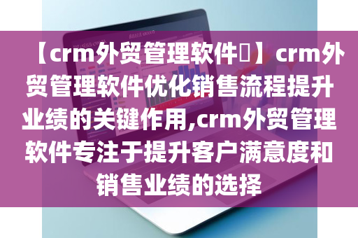 【crm外贸管理软件​】crm外贸管理软件优化销售流程提升业绩的关键作用,crm外贸管理软件专注于提升客户满意度和销售业绩的选择