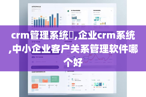 crm管理系统​,企业crm系统,中小企业客户关系管理软件哪个好