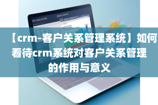 【crm-客户关系管理系统】如何看待crm系统对客户关系管理的作用与意义
