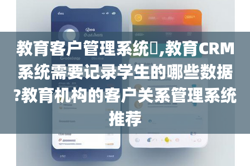 教育客户管理系统​,教育CRM系统需要记录学生的哪些数据?教育机构的客户关系管理系统推荐