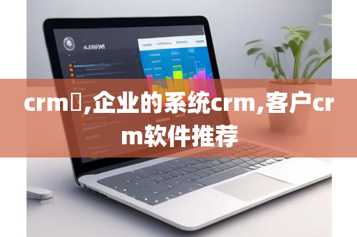 crm​,企业的系统crm,客户crm软件推荐