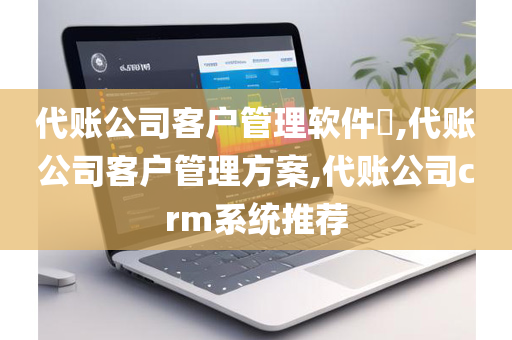 代账公司客户管理软件​,代账公司客户管理方案,代账公司crm系统推荐