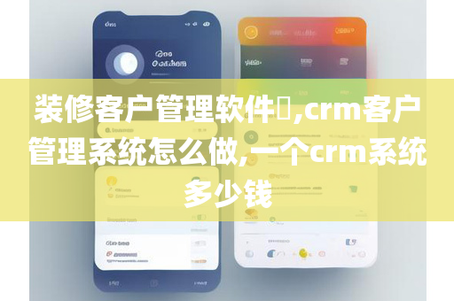 装修客户管理软件​,crm客户管理系统怎么做,一个crm系统多少钱