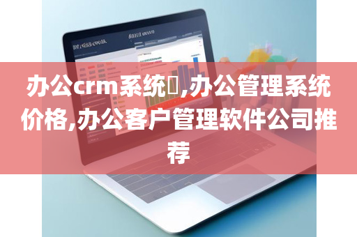 办公crm系统​,办公管理系统价格,办公客户管理软件公司推荐