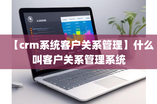 【crm系统客户关系管理】什么叫客户关系管理系统