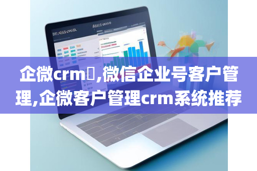 企微crm​,微信企业号客户管理,企微客户管理crm系统推荐