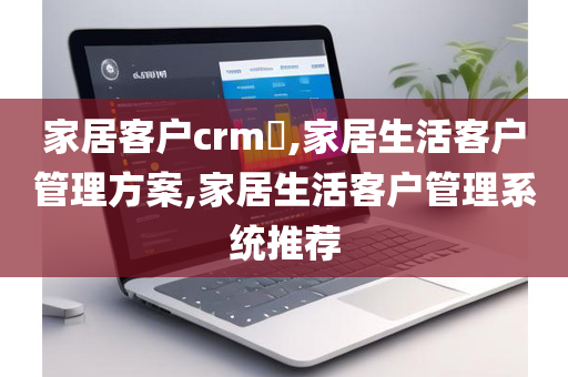 家居客户crm​,家居生活客户管理方案,家居生活客户管理系统推荐