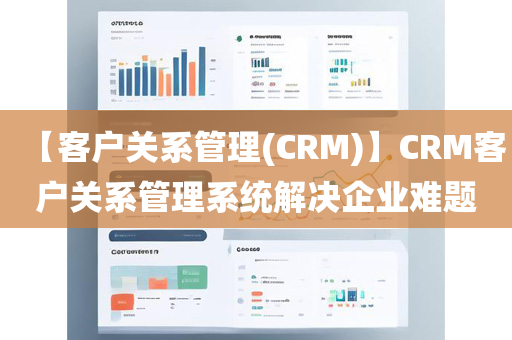 【客户关系管理(CRM)】CRM客户关系管理系统解决企业难题