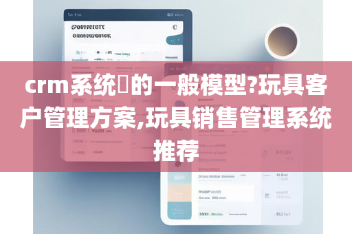 crm系统​的一般模型?玩具客户管理方案,玩具销售管理系统推荐