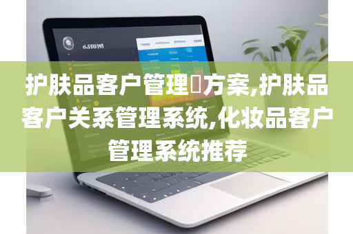 护肤品客户管理​方案,护肤品客户关系管理系统,化妆品客户管理系统推荐
