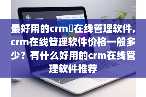 最好用的crm​在线管理软件,crm在线管理软件价格一般多少？有什么好用的crm在线管理软件推荐