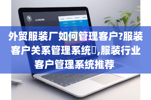 外贸服装厂如何管理客户?服装客户关系管理系统​,服装行业客户管理系统推荐 