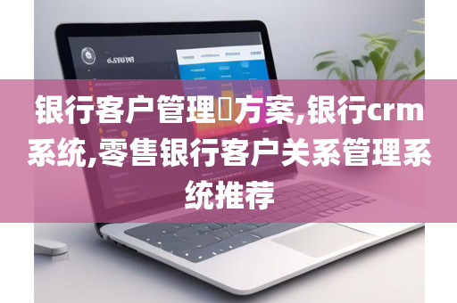 银行客户管理​方案,银行crm系统,零售银行客户关系管理系统推荐