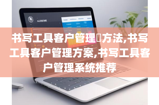 书写工具客户管理​方法,书写工具客户管理方案,书写工具客户管理系统推荐