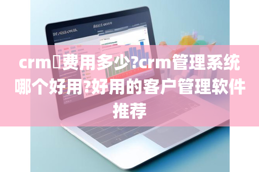 crm​费用多少?crm管理系统哪个好用?好用的客户管理软件推荐