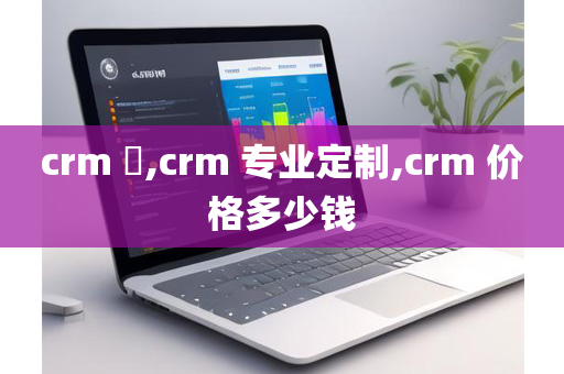 crm ​,crm 专业定制,crm 价格多少钱