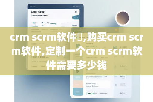 crm scrm软件​,购买crm scrm软件,定制一个crm scrm软件需要多少钱