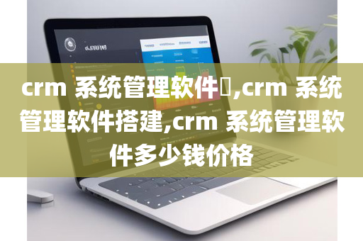 crm 系统管理软件​,crm 系统管理软件搭建,crm 系统管理软件多少钱价格