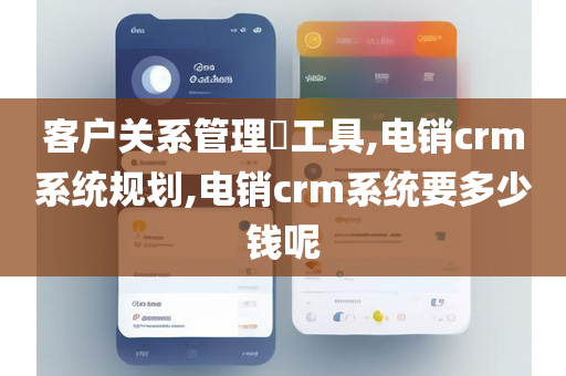 客户关系管理​工具,电销crm系统规划,电销crm系统要多少钱呢