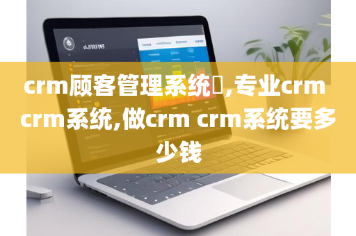 crm顾客管理系统​,专业crm crm系统,做crm crm系统要多少钱