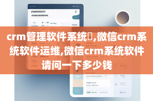 crm管理软件系统​,微信crm系统软件运维,微信crm系统软件请问一下多少钱