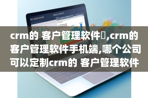 crm的 客户管理软件​,crm的 客户管理软件手机端,哪个公司可以定制crm的 客户管理软件
