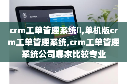 crm工单管理系统​,单机版crm工单管理系统,crm工单管理系统公司哪家比较专业