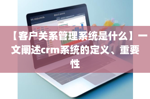【客户关系管理系统是什么】一文阐述crm系统的定义、重要性