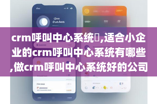crm呼叫中心系统​,适合小企业的crm呼叫中心系统有哪些,做crm呼叫中心系统好的公司