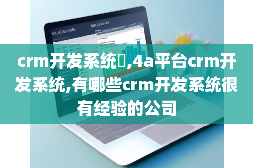 crm开发系统​,4a平台crm开发系统,有哪些crm开发系统很有经验的公司