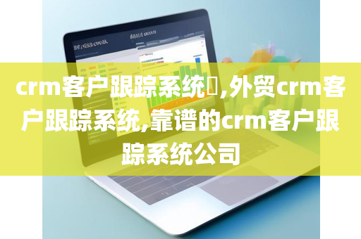 crm客户跟踪系统​,外贸crm客户跟踪系统,靠谱的crm客户跟踪系统公司