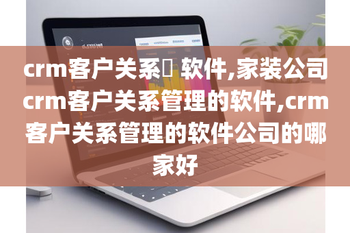crm客户关系​ 软件,家装公司crm客户关系管理的软件,crm客户关系管理的软件公司的哪家好