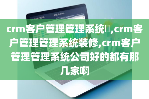 crm客户管理管理系统​,crm客户管理管理系统装修,crm客户管理管理系统公司好的都有那几家啊