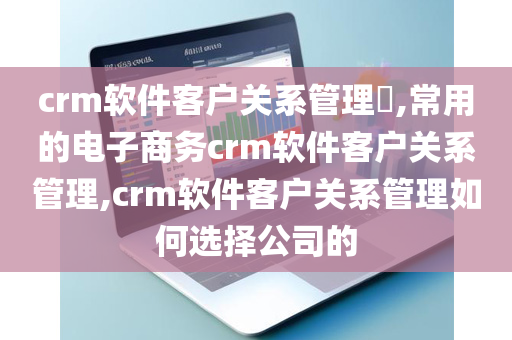 crm软件客户关系管理​,常用的电子商务crm软件客户关系管理,crm软件客户关系管理如何选择公司的