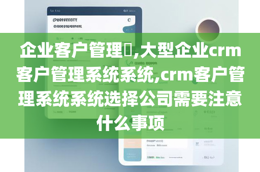 企业客户管理​,大型企业crm客户管理系统系统,crm客户管理系统系统选择公司需要注意什么事项