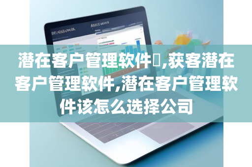潜在客户管理软件​,获客潜在客户管理软件,潜在客户管理软件该怎么选择公司