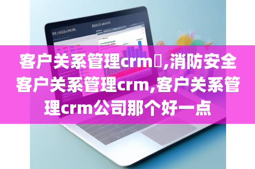 客户关系管理crm​,消防安全客户关系管理crm,客户关系管理crm公司那个好一点