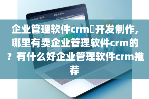 企业管理软件crm​开发制作,哪里有卖企业管理软件crm的？有什么好企业管理软件crm推荐