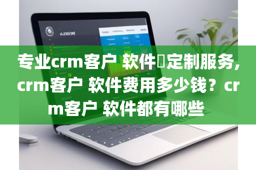 专业crm客户 软件​定制服务,crm客户 软件费用多少钱？crm客户 软件都有哪些 