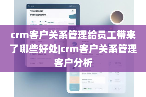 crm客户关系管理给员工带来了哪些好处|crm客户关系管理客户分析