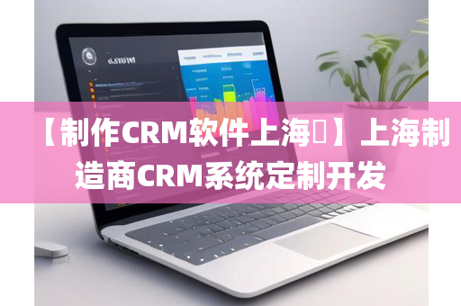 【制作CRM软件上海​】上海制造商CRM系统定制开发